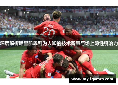 深度解析哈里凯恩鲜为人知的技术智慧与场上隐性统治力