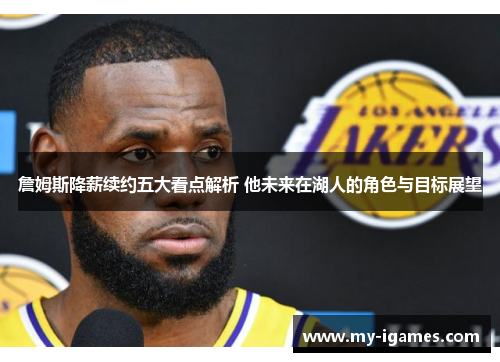 詹姆斯降薪续约五大看点解析 他未来在湖人的角色与目标展望 詹姆斯降薪续约五大看点解析 他未来在湖人的角色与目标展望