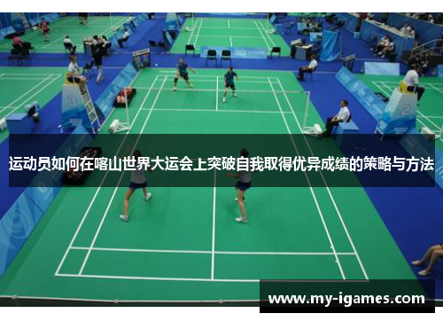 运动员如何在喀山世界大运会上突破自我取得优异成绩的策略与方法 运动员如何在喀山世界大运会上突破自我取得优异成绩的策略与方法