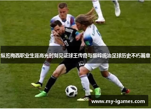 纵览梅西职业生涯高光时刻见证球王传奇与巅峰统治足球历史不朽篇章 纵览梅西职业生涯高光时刻见证球王传奇与巅峰统治足球历史不朽篇章