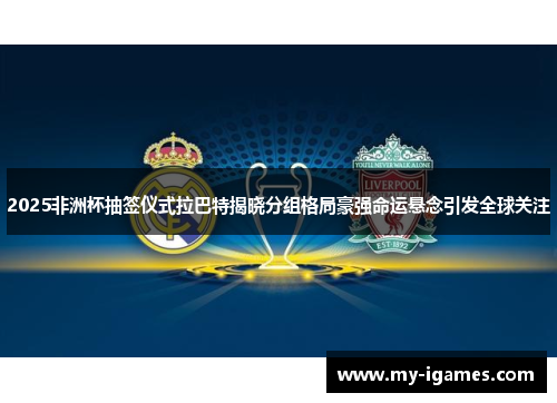 2025非洲杯抽签仪式拉巴特揭晓分组格局豪强命运悬念引发全球关注