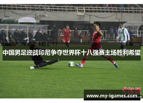 中国男足迎战印尼争夺世界杯十八强赛主场胜利希望 中国男足迎战印尼争夺世界杯十八强赛主场胜利希望