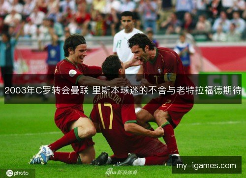 2003年C罗转会曼联 里斯本球迷的不舍与老特拉福德期待